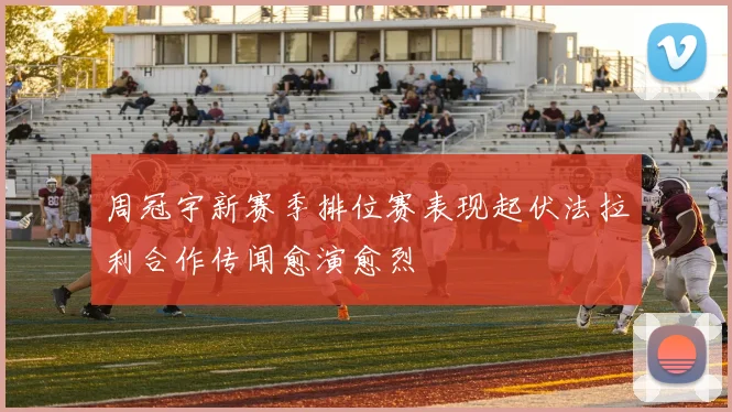 周冠宇新赛季排位赛表现起伏法拉利合作传闻愈演愈烈