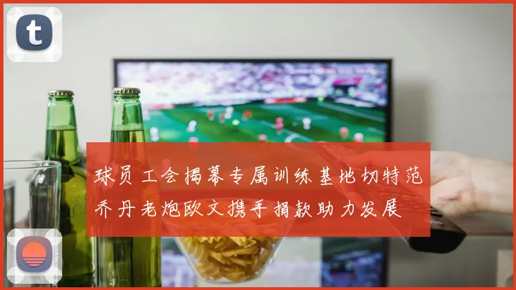 球员工会揭幕专属训练基地切特范乔丹老炮欧文携手捐款助力发展