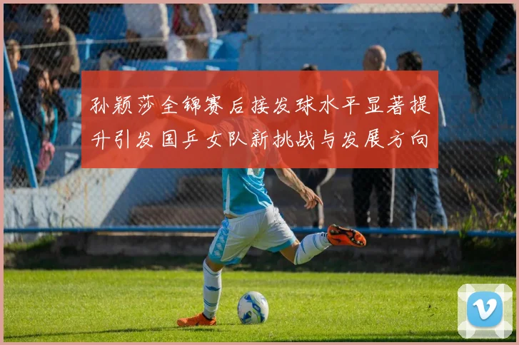 孙颖莎全锦赛后接发球水平显著提升引发国乒女队新挑战与发展方向探讨