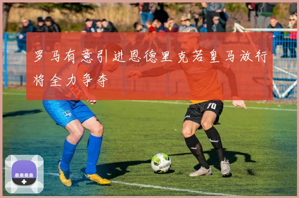 罗马有意引进恩德里克若皇马放行将全力争夺