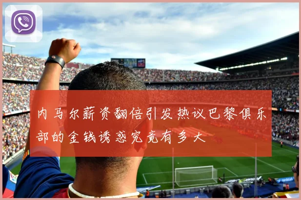 内马尔薪资翻倍引发热议巴黎俱乐部的金钱诱惑究竟有多大